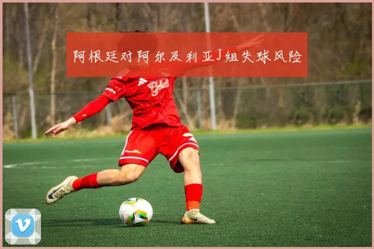阿根廷对阿尔及利亚J组失球风险