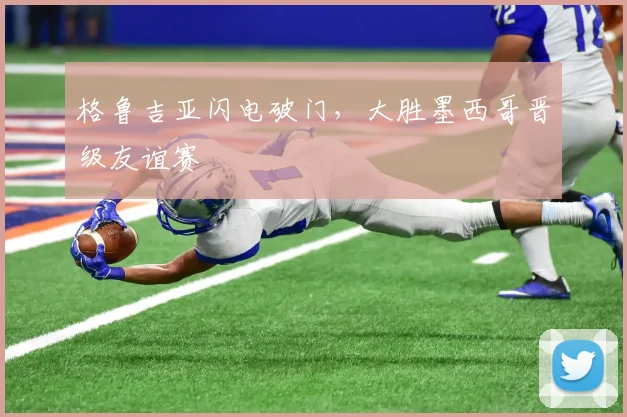 格鲁吉亚闪电破门，大胜墨西哥晋级友谊赛