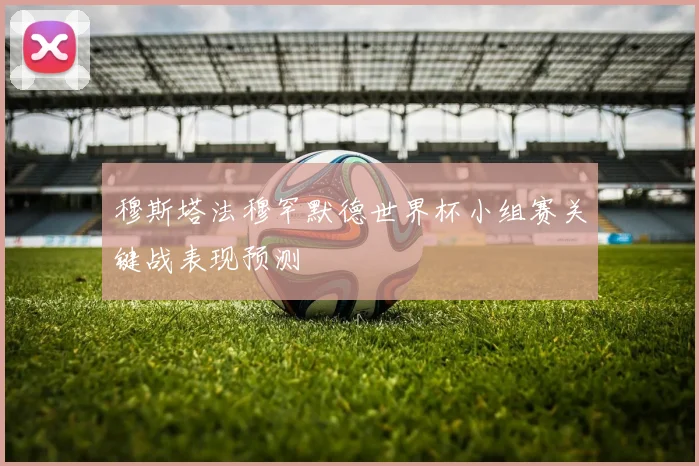 穆斯塔法穆罕默德世界杯小组赛关键战表现预测