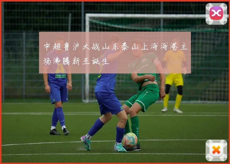 中超鲁沪大战山东泰山上海海港主场沸腾新王诞生