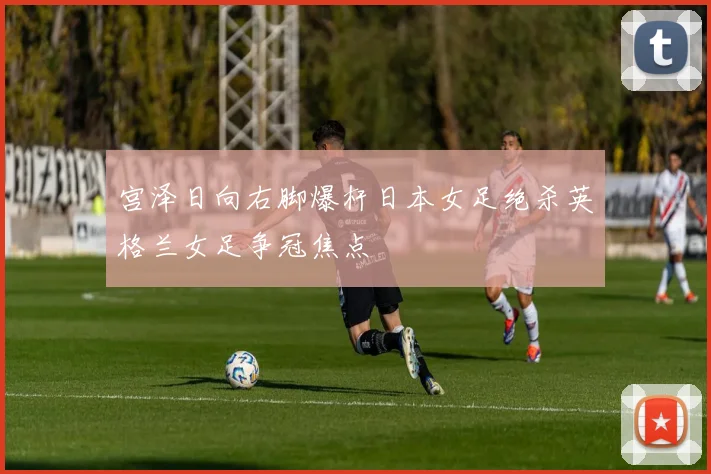 宫泽日向右脚爆杆日本女足绝杀英格兰女足争冠焦点