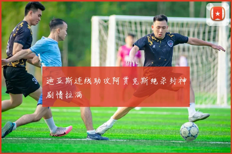 迪亚斯连线助攻阿贾克斯绝杀封神剧情拉满