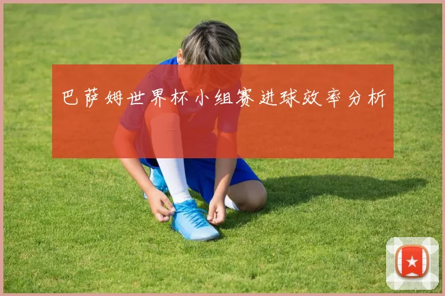 巴萨姆世界杯小组赛进球效率分析