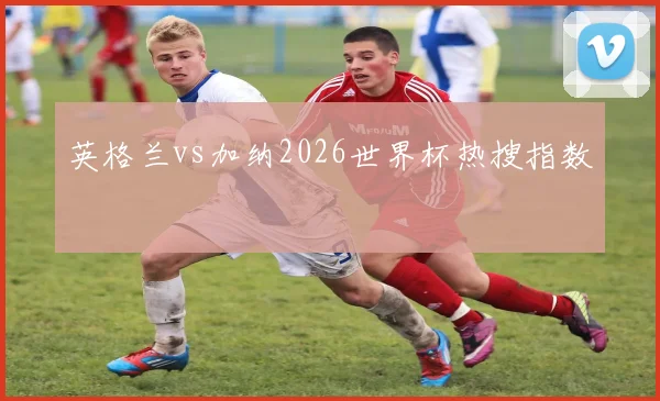 英格兰vs加纳2026世界杯热搜指数