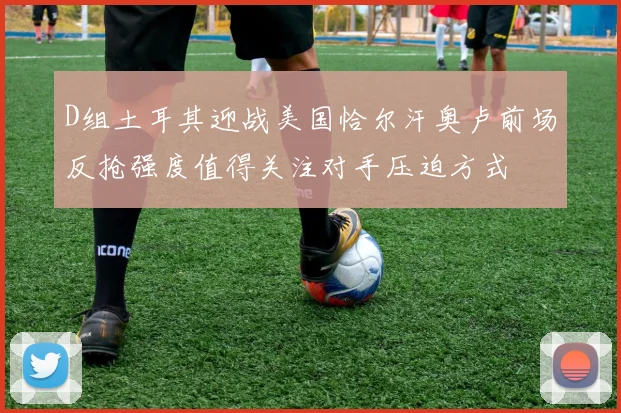D组土耳其迎战美国恰尔汗奥卢前场反抢强度值得关注对手压迫方式