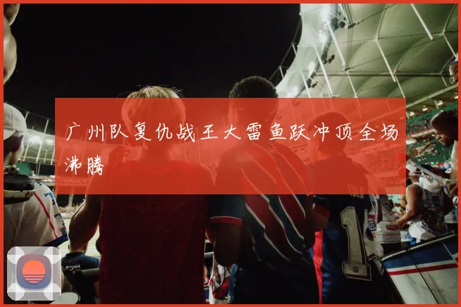 广州队复仇战王大雷鱼跃冲顶全场沸腾