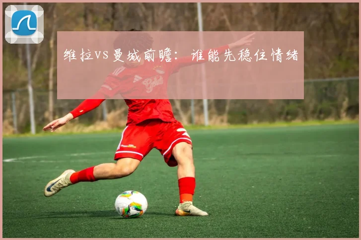维拉vs曼城前瞻:谁能先稳住情绪