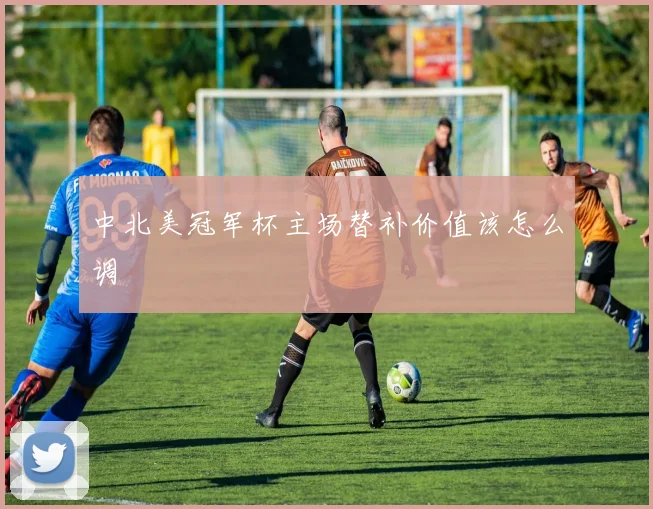 中北美冠军杯主场替补价值该怎么调
